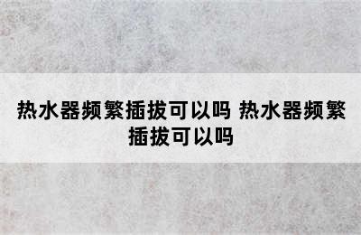 热水器频繁插拔可以吗 热水器频繁插拔可以吗